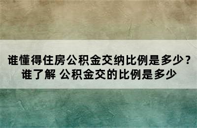 谁懂得住房公积金交纳比例是多少？谁了解 公积金交的比例是多少